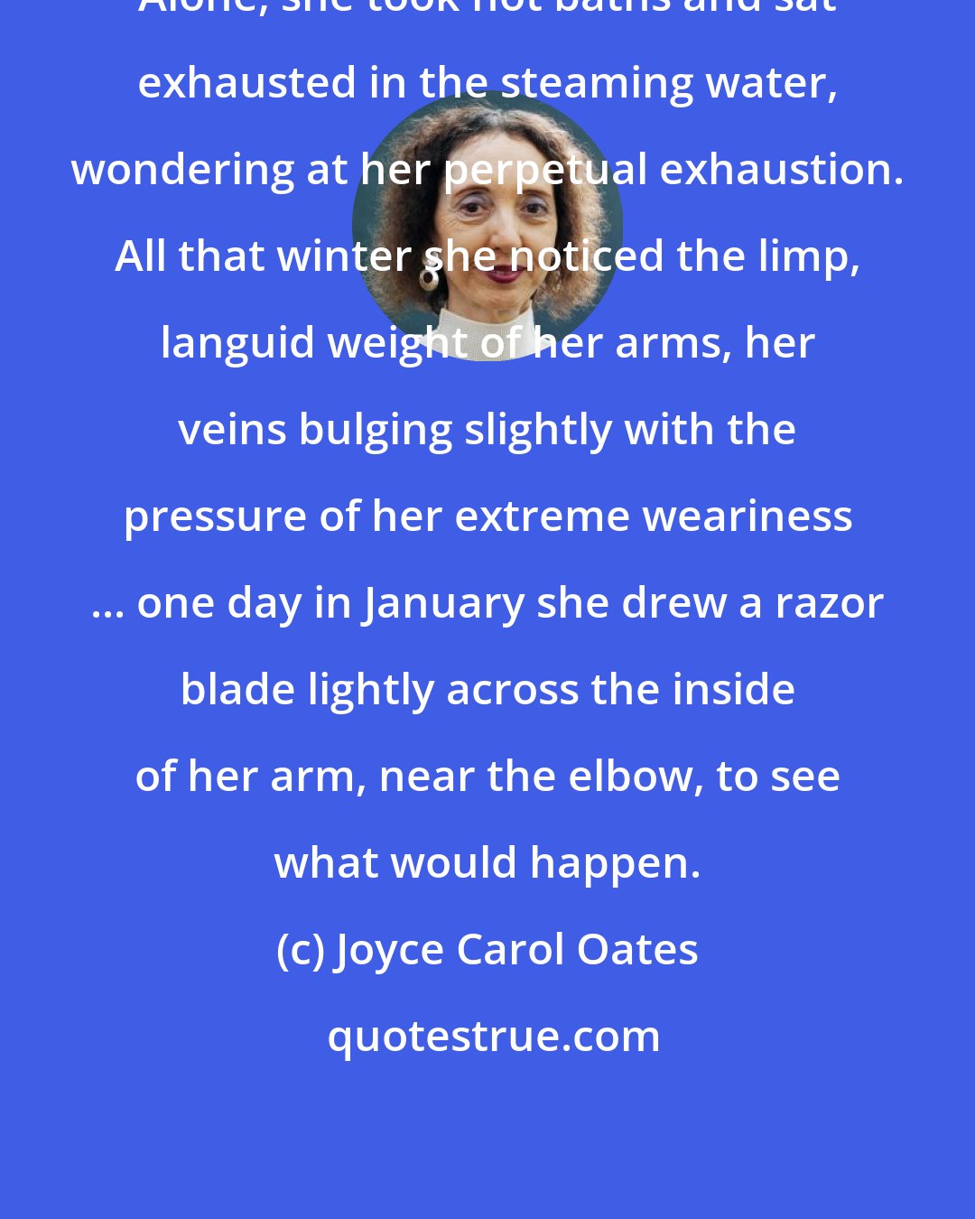 Joyce Carol Oates: Alone, she took hot baths and sat exhausted in the steaming water, wondering at her perpetual exhaustion. All that winter she noticed the limp, languid weight of her arms, her veins bulging slightly with the pressure of her extreme weariness ... one day in January she drew a razor blade lightly across the inside of her arm, near the elbow, to see what would happen.