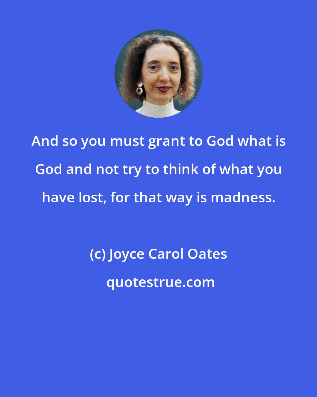 Joyce Carol Oates: And so you must grant to God what is God and not try to think of what you have lost, for that way is madness.