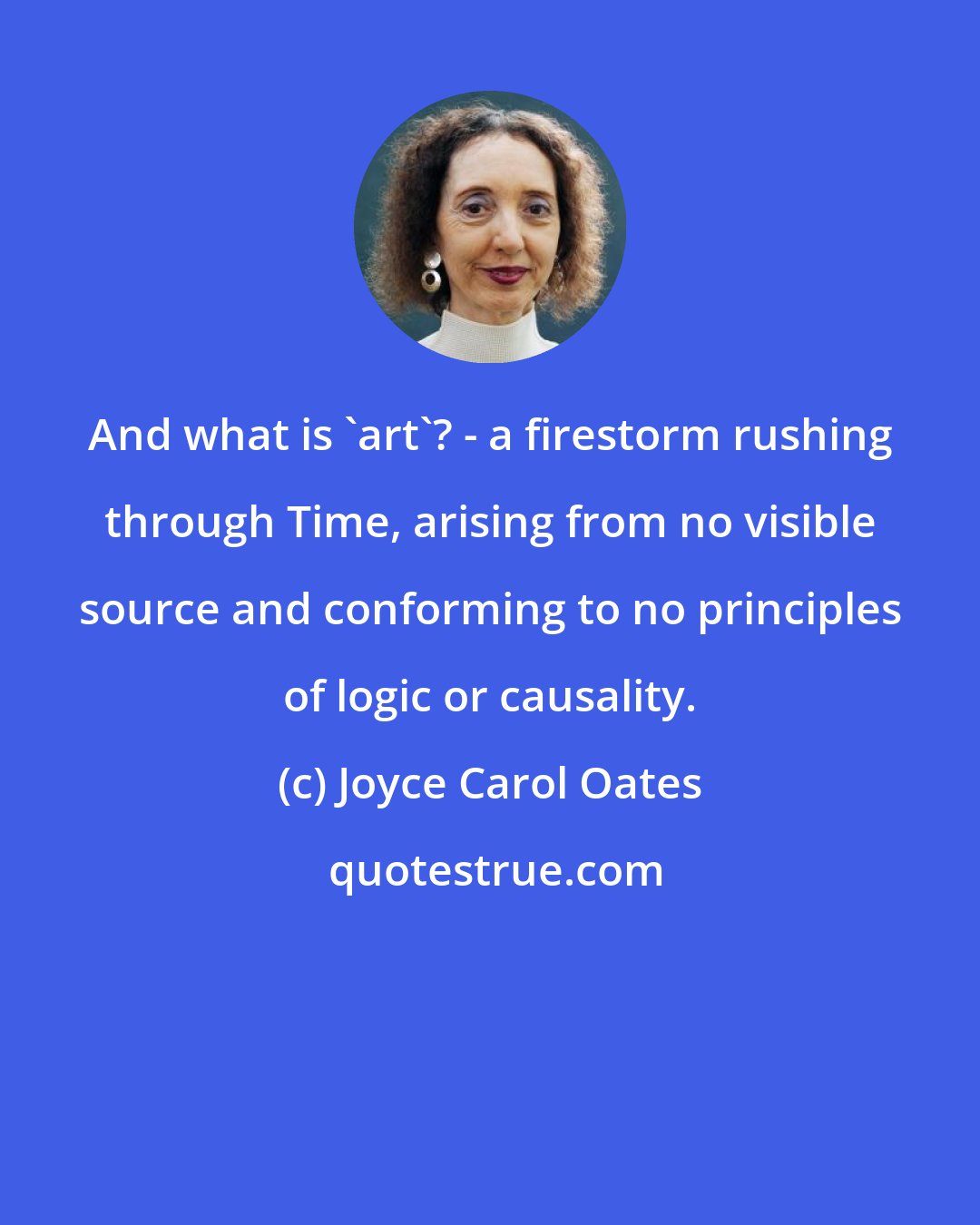 Joyce Carol Oates: And what is 'art'? - a firestorm rushing through Time, arising from no visible source and conforming to no principles of logic or causality.