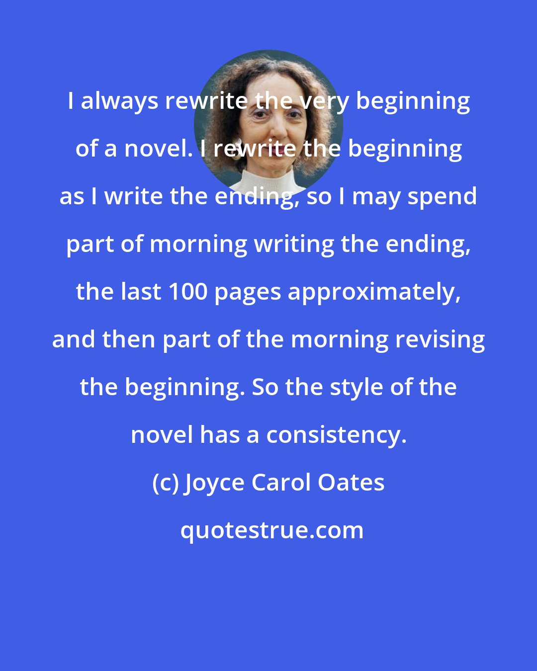 Joyce Carol Oates: I always rewrite the very beginning of a novel. I rewrite the beginning as I write the ending, so I may spend part of morning writing the ending, the last 100 pages approximately, and then part of the morning revising the beginning. So the style of the novel has a consistency.
