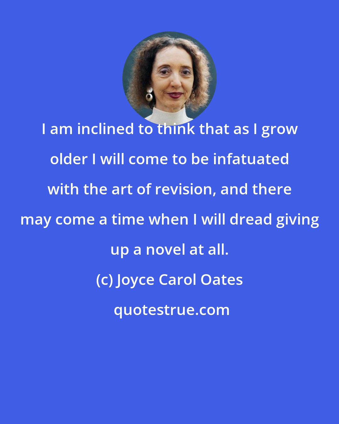 Joyce Carol Oates: I am inclined to think that as I grow older I will come to be infatuated with the art of revision, and there may come a time when I will dread giving up a novel at all.