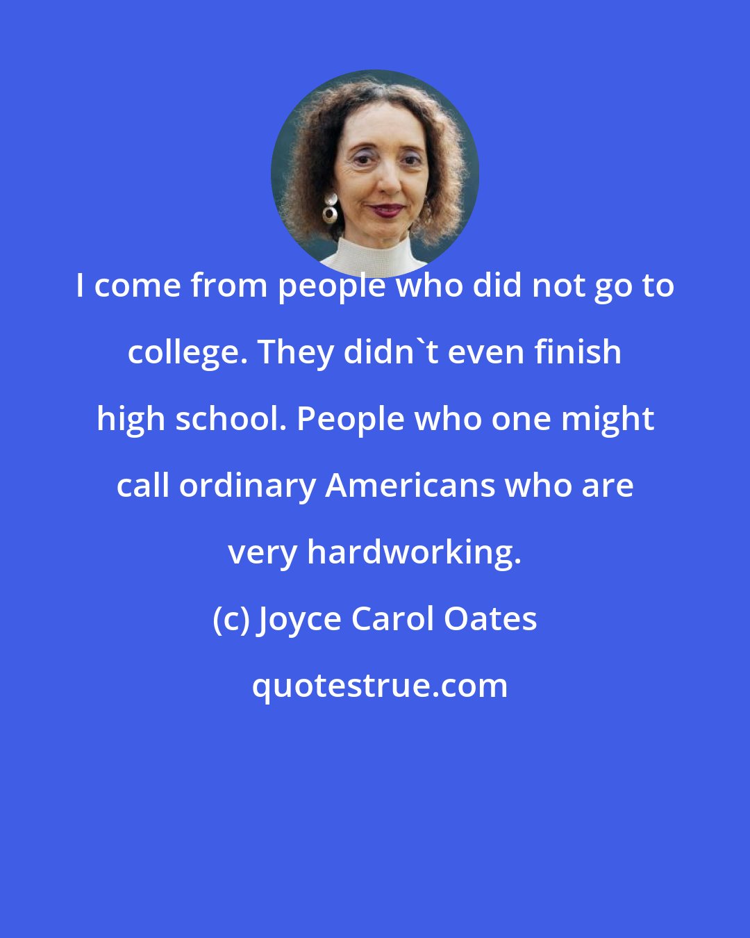 Joyce Carol Oates: I come from people who did not go to college. They didn't even finish high school. People who one might call ordinary Americans who are very hardworking.