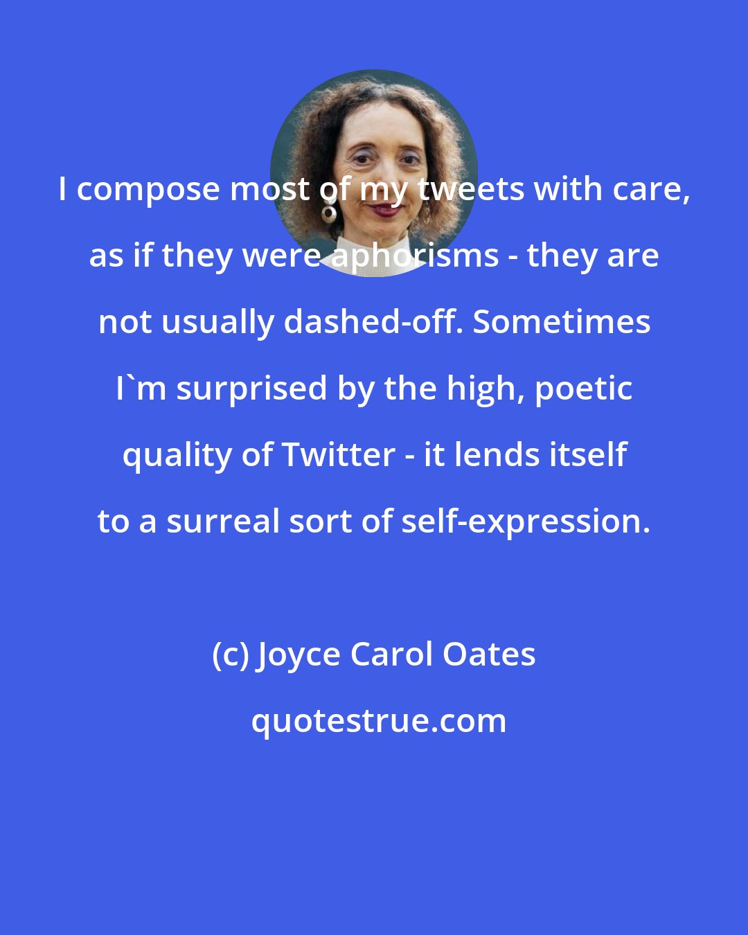 Joyce Carol Oates: I compose most of my tweets with care, as if they were aphorisms - they are not usually dashed-off. Sometimes I'm surprised by the high, poetic quality of Twitter - it lends itself to a surreal sort of self-expression.