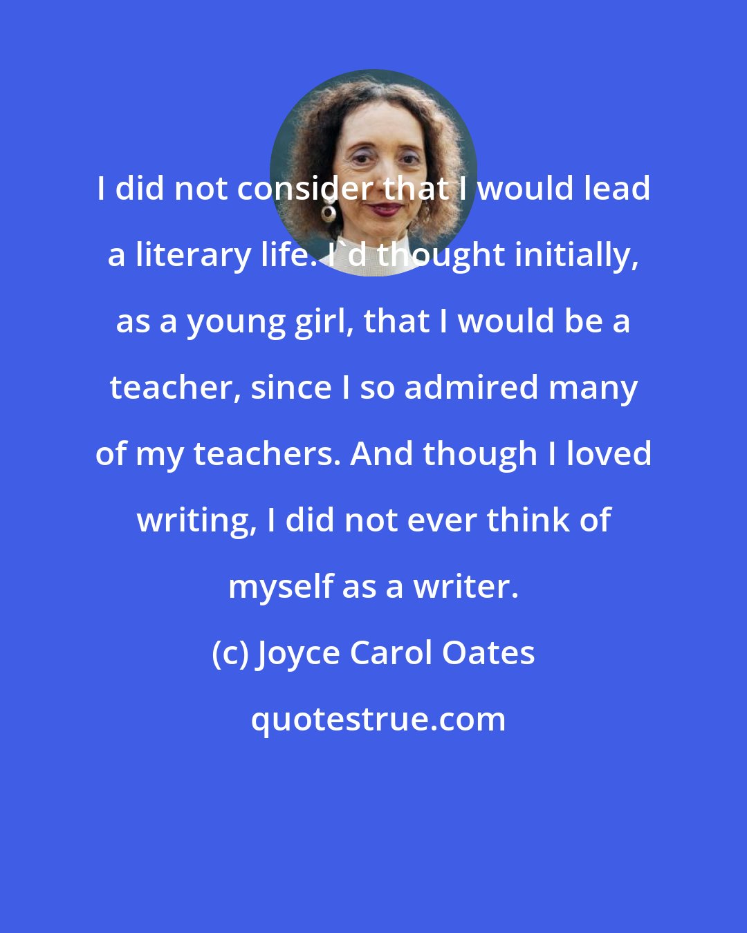 Joyce Carol Oates: I did not consider that I would lead a literary life. I'd thought initially, as a young girl, that I would be a teacher, since I so admired many of my teachers. And though I loved writing, I did not ever think of myself as a writer.