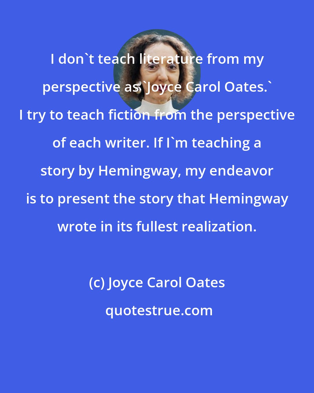 Joyce Carol Oates: I don't teach literature from my perspective as 'Joyce Carol Oates.' I try to teach fiction from the perspective of each writer. If I'm teaching a story by Hemingway, my endeavor is to present the story that Hemingway wrote in its fullest realization.