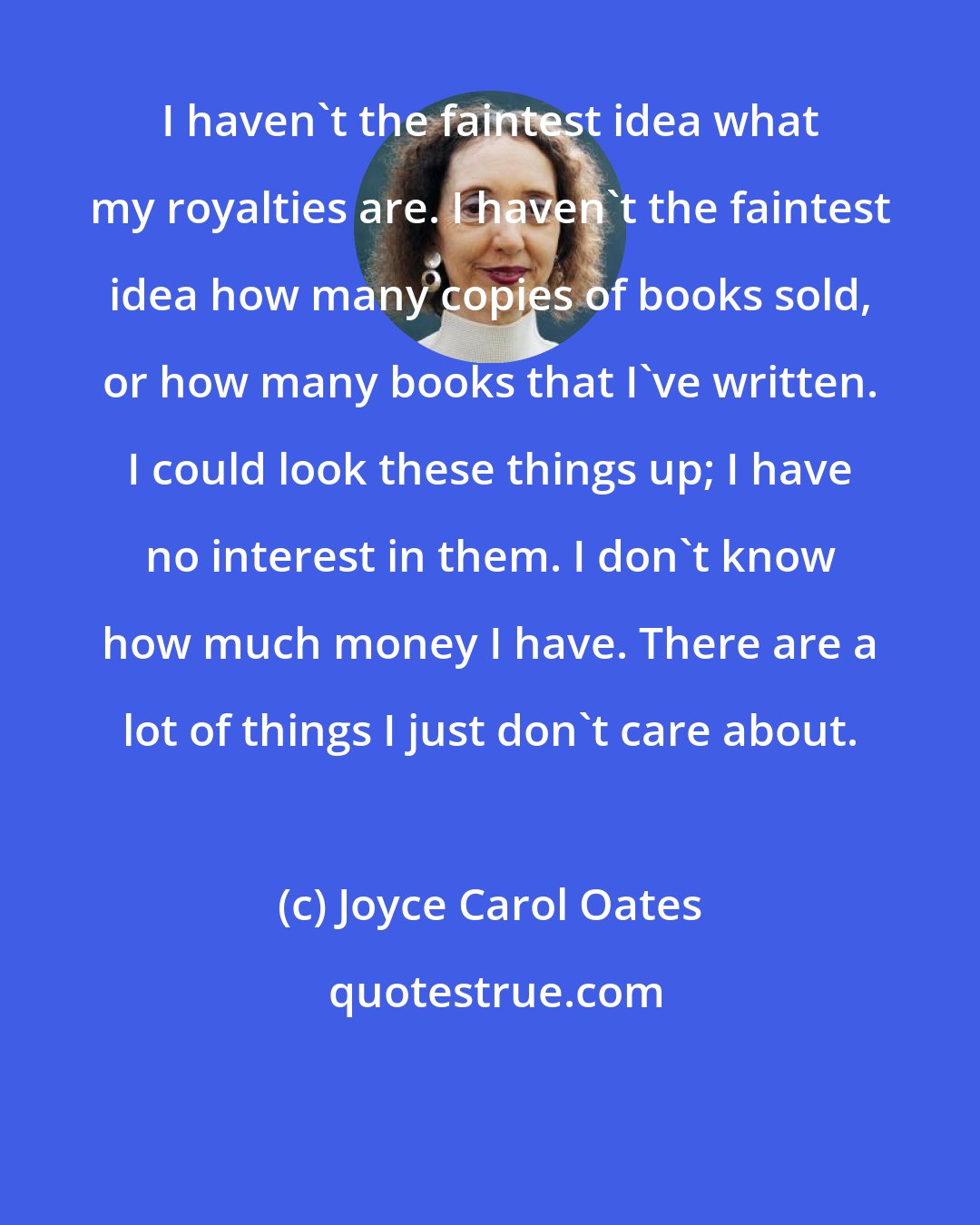 Joyce Carol Oates: I haven't the faintest idea what my royalties are. I haven't the faintest idea how many copies of books sold, or how many books that I've written. I could look these things up; I have no interest in them. I don't know how much money I have. There are a lot of things I just don't care about.