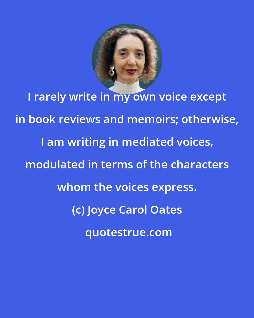 Joyce Carol Oates: I rarely write in my own voice except in book reviews and memoirs; otherwise, I am writing in mediated voices, modulated in terms of the characters whom the voices express.