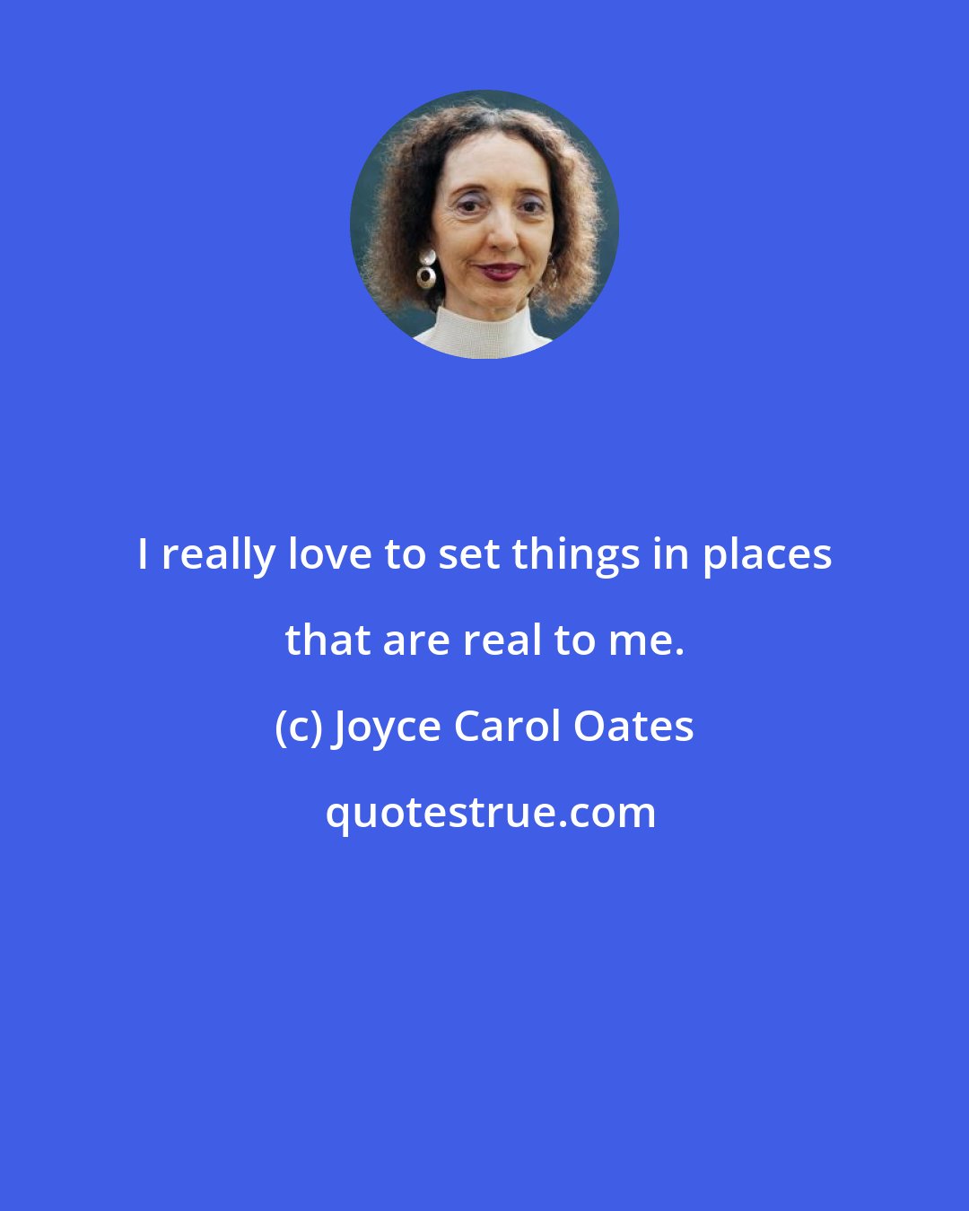 Joyce Carol Oates: I really love to set things in places that are real to me.