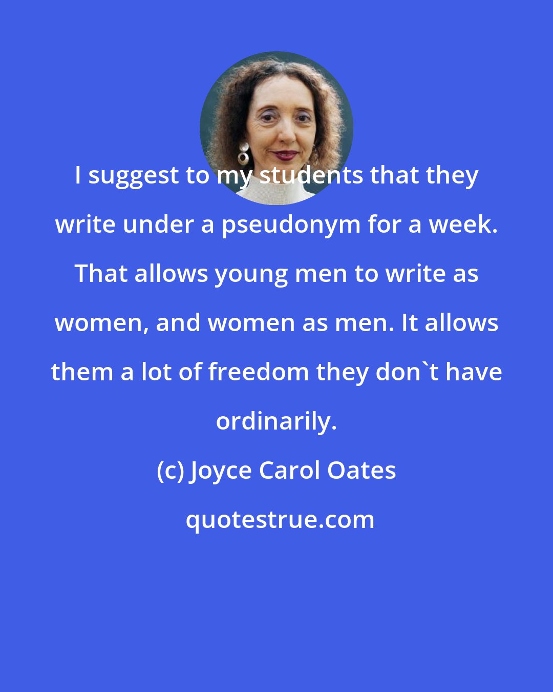 Joyce Carol Oates: I suggest to my students that they write under a pseudonym for a week. That allows young men to write as women, and women as men. It allows them a lot of freedom they don't have ordinarily.