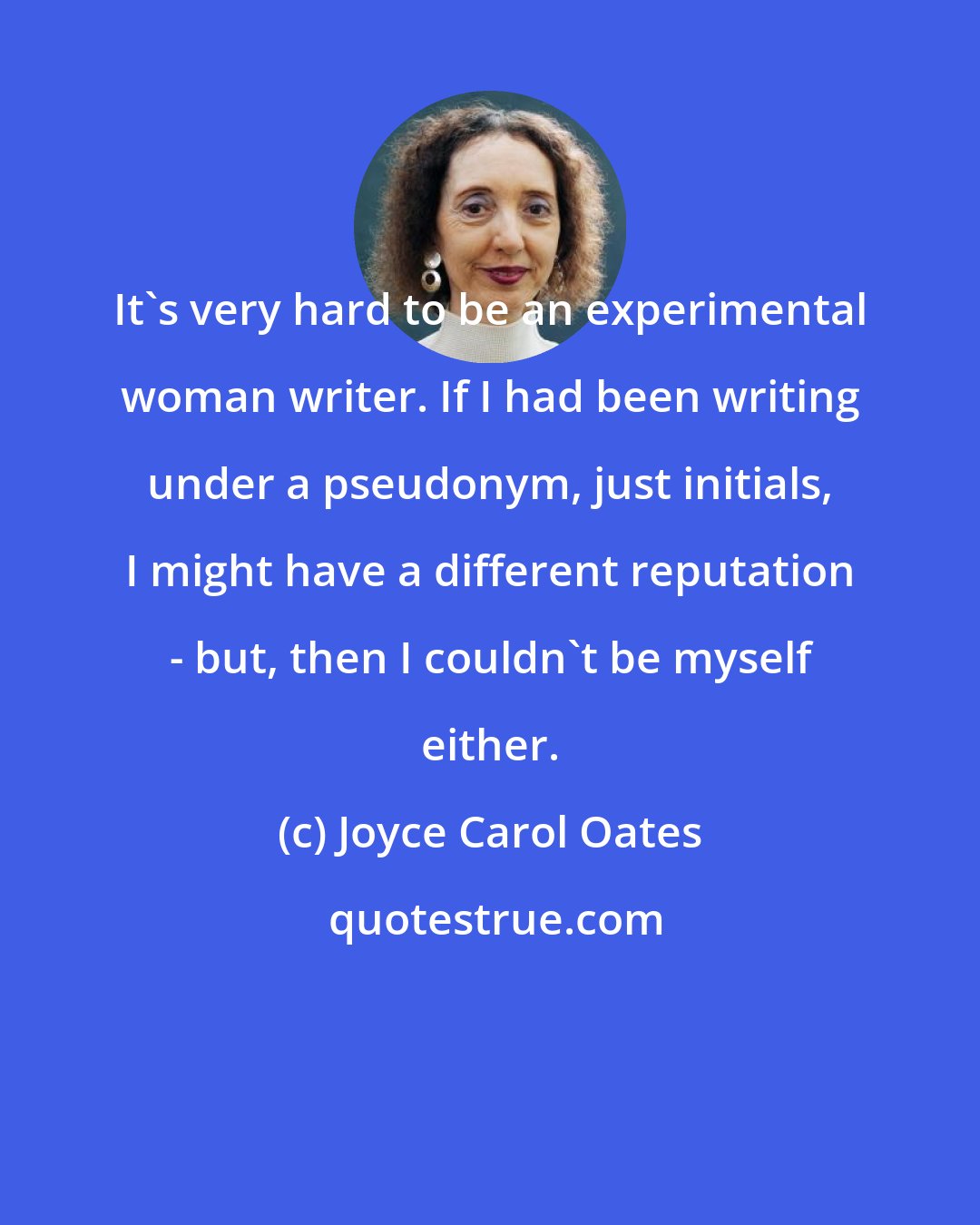 Joyce Carol Oates: It's very hard to be an experimental woman writer. If I had been writing under a pseudonym, just initials, I might have a different reputation - but, then I couldn't be myself either.