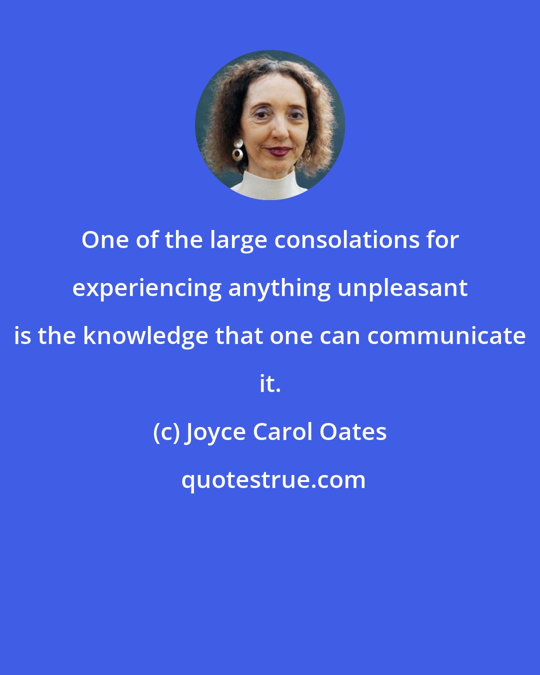 Joyce Carol Oates: One of the large consolations for experiencing anything unpleasant is the knowledge that one can communicate it.