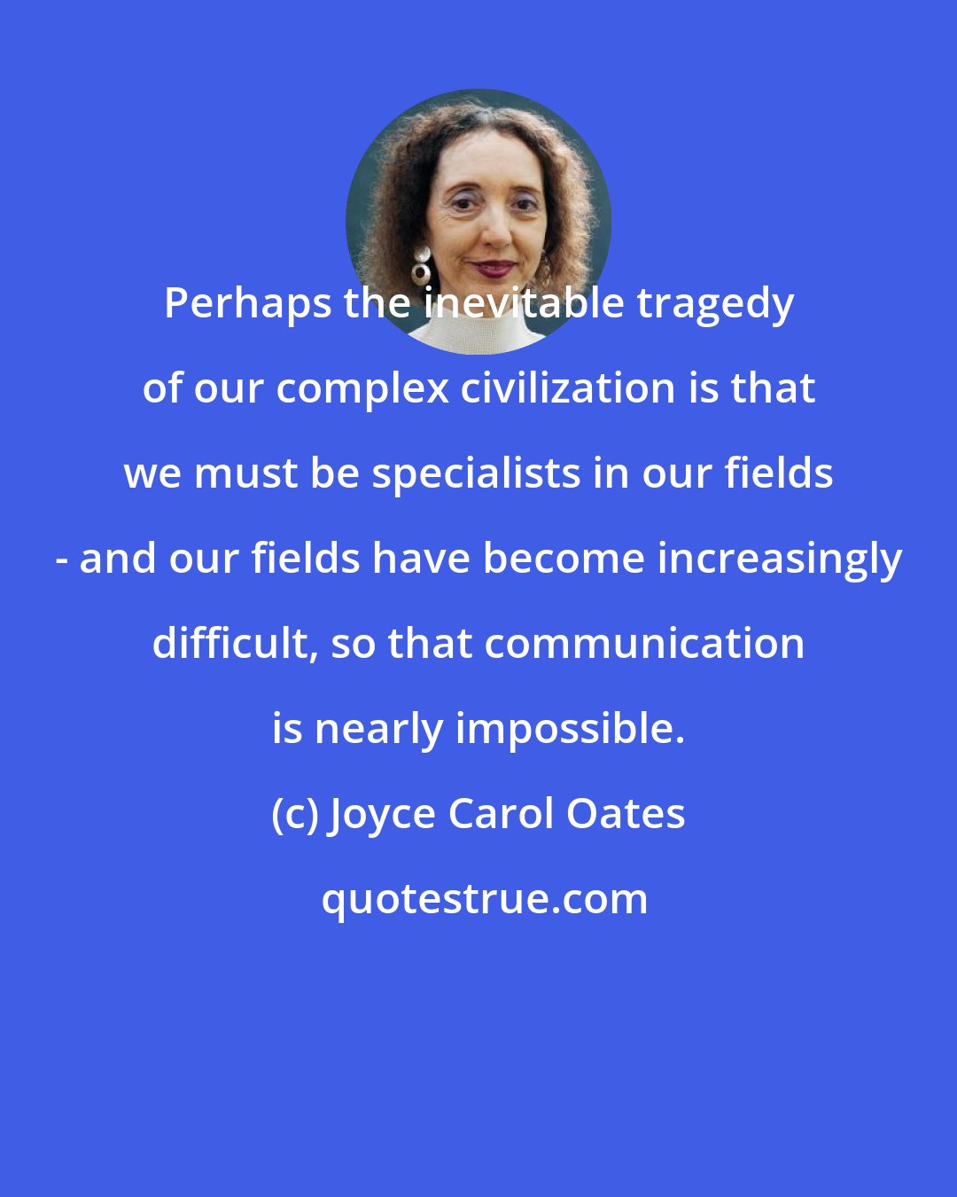 Joyce Carol Oates: Perhaps the inevitable tragedy of our complex civilization is that we must be specialists in our fields - and our fields have become increasingly difficult, so that communication is nearly impossible.