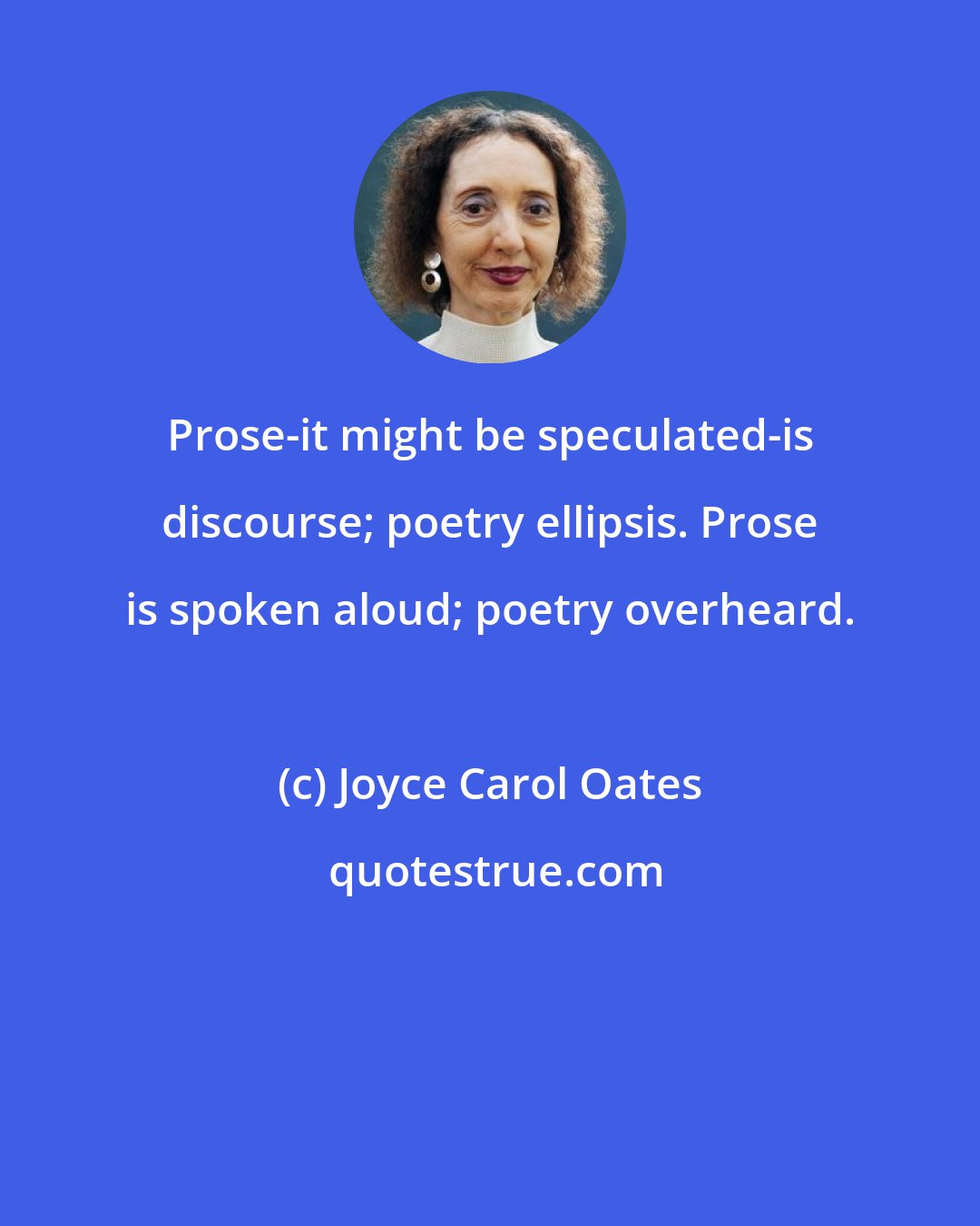 Joyce Carol Oates: Prose-it might be speculated-is discourse; poetry ellipsis. Prose is spoken aloud; poetry overheard.