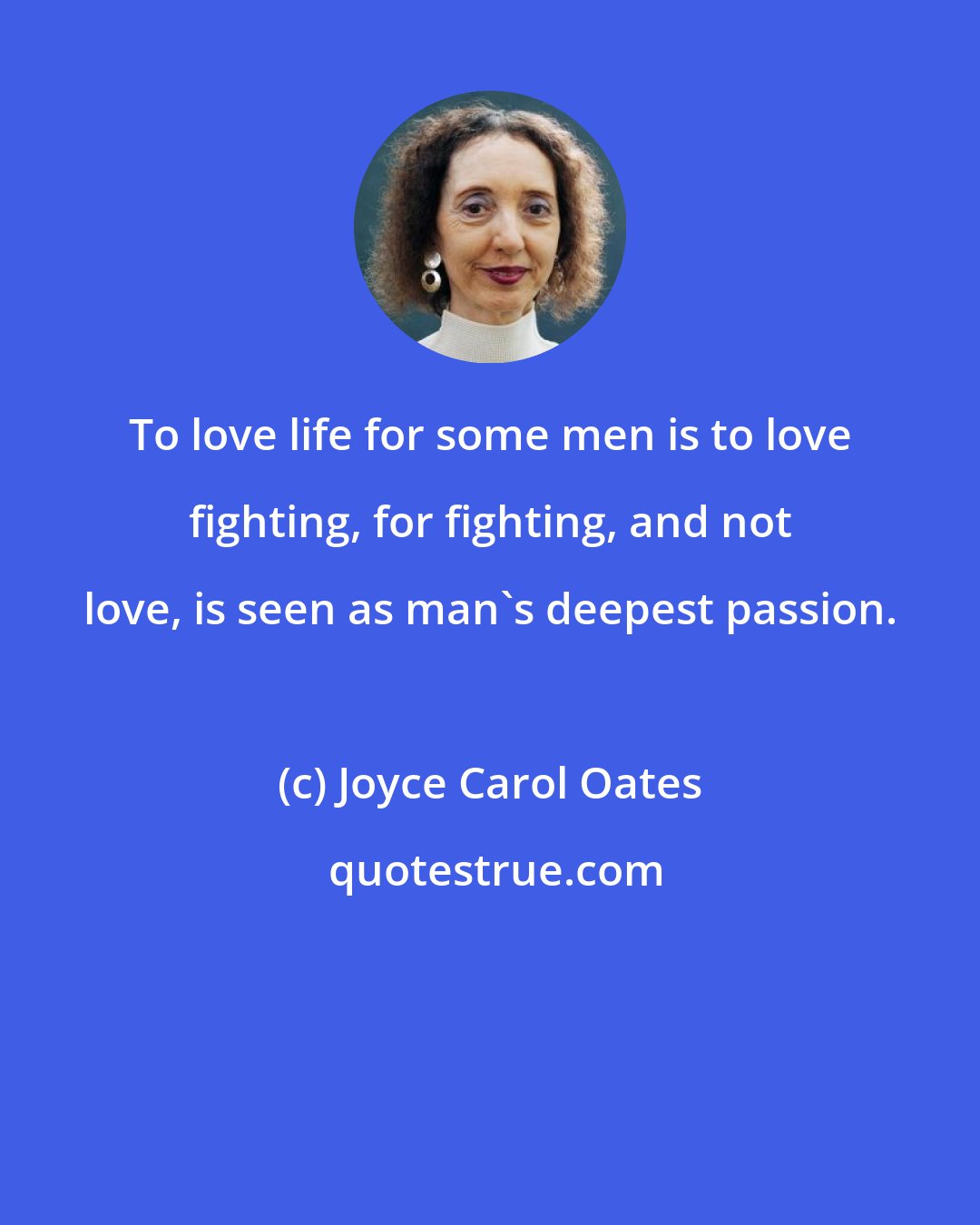 Joyce Carol Oates: To love life for some men is to love fighting, for fighting, and not love, is seen as man's deepest passion.