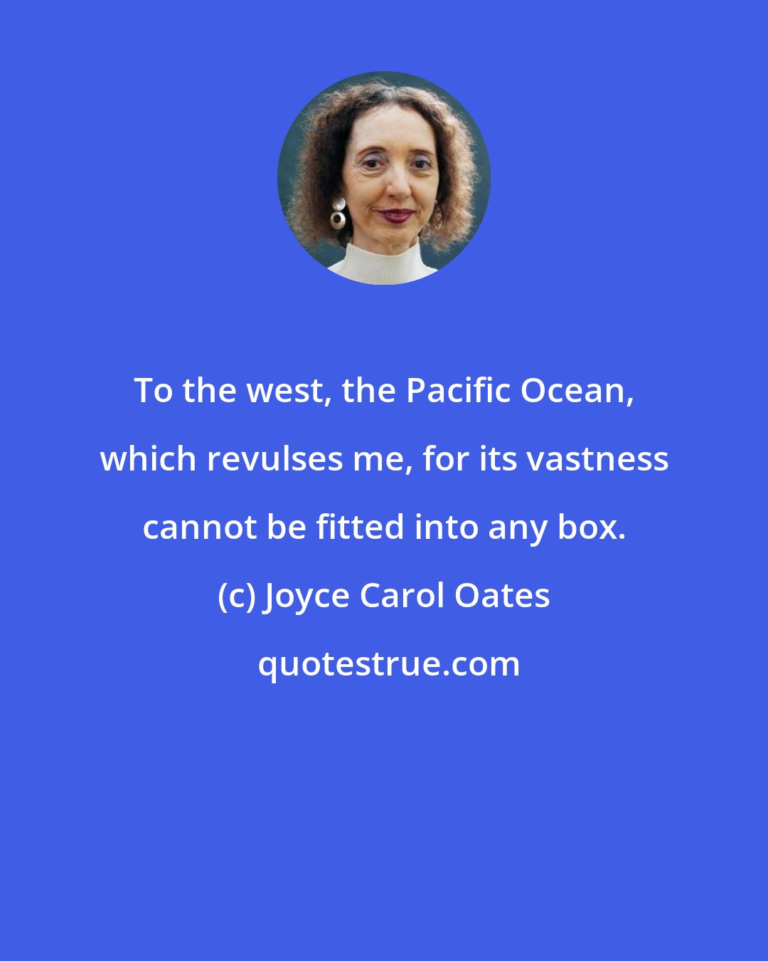 Joyce Carol Oates: To the west, the Pacific Ocean, which revulses me, for its vastness cannot be fitted into any box.