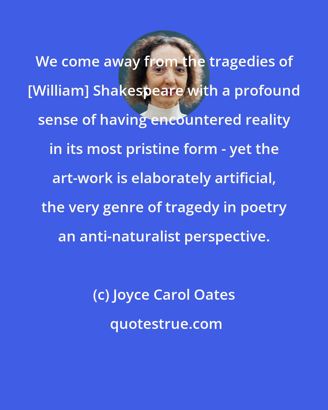 Joyce Carol Oates: We come away from the tragedies of [William] Shakespeare with a profound sense of having encountered reality in its most pristine form - yet the art-work is elaborately artificial, the very genre of tragedy in poetry an anti-naturalist perspective.