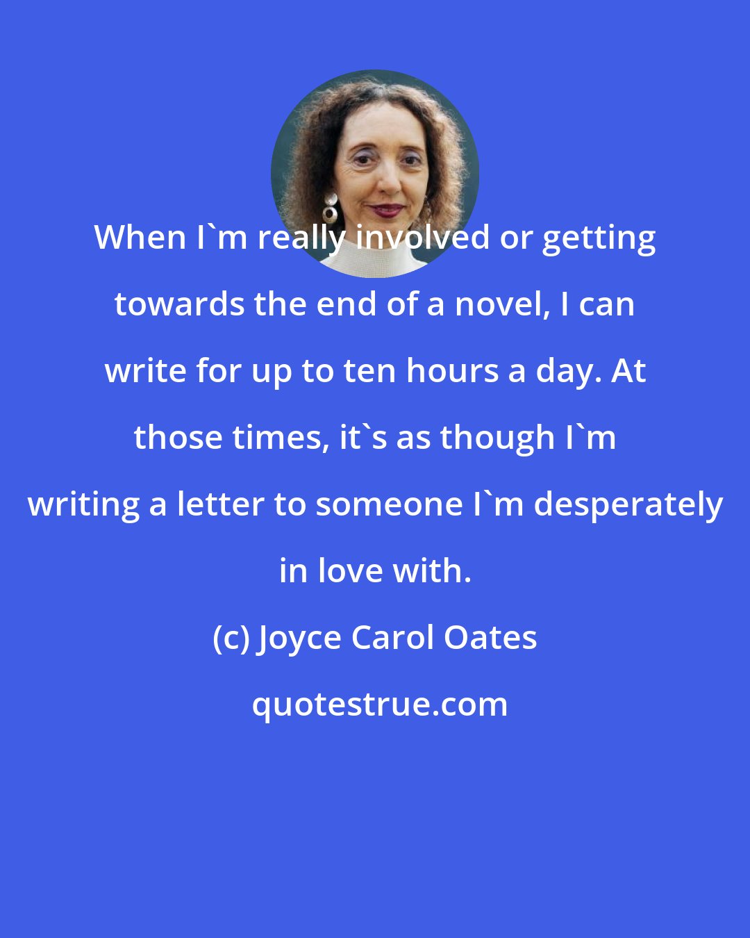 Joyce Carol Oates: When I'm really involved or getting towards the end of a novel, I can write for up to ten hours a day. At those times, it's as though I'm writing a letter to someone I'm desperately in love with.