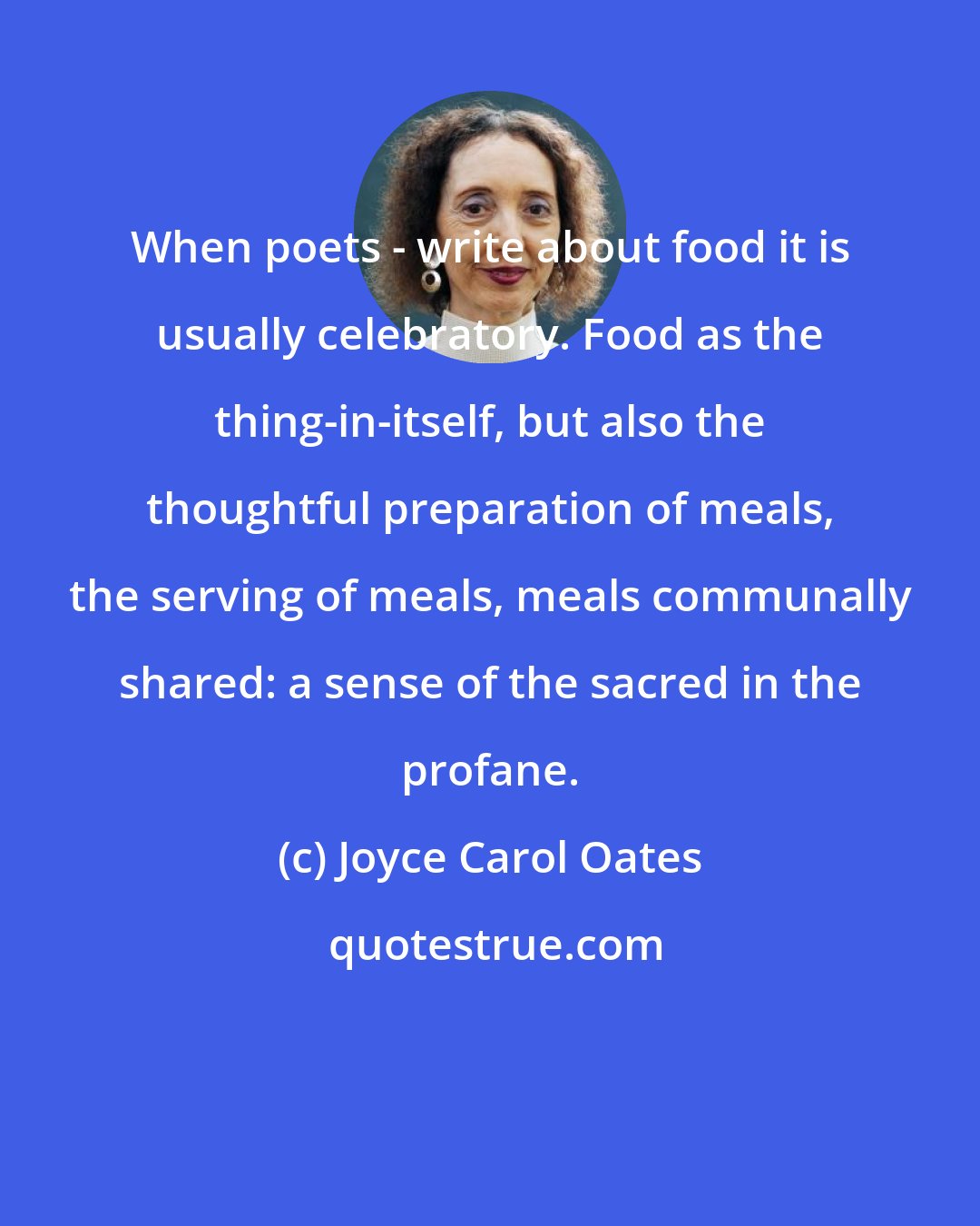 Joyce Carol Oates: When poets - write about food it is usually celebratory. Food as the thing-in-itself, but also the thoughtful preparation of meals, the serving of meals, meals communally shared: a sense of the sacred in the profane.