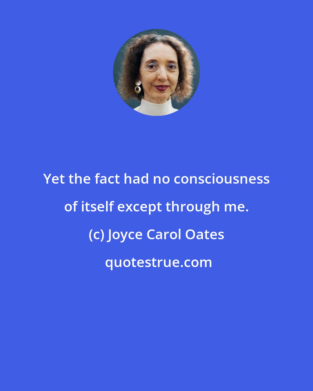 Joyce Carol Oates: Yet the fact had no consciousness of itself except through me.