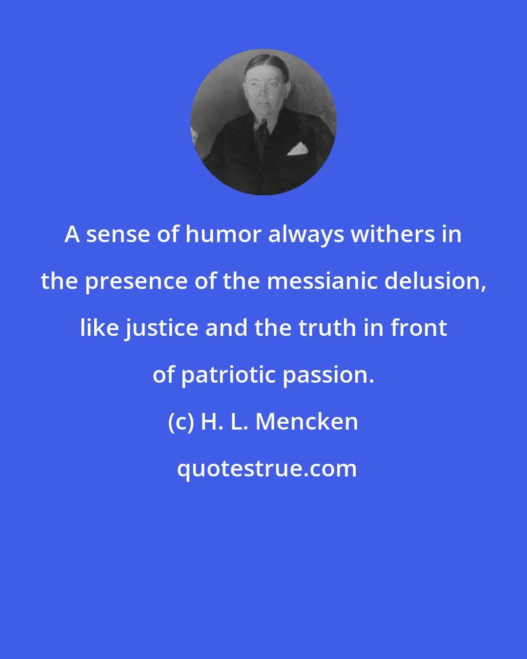 H. L. Mencken: A sense of humor always withers in the presence of the messianic delusion, like justice and the truth in front of patriotic passion.