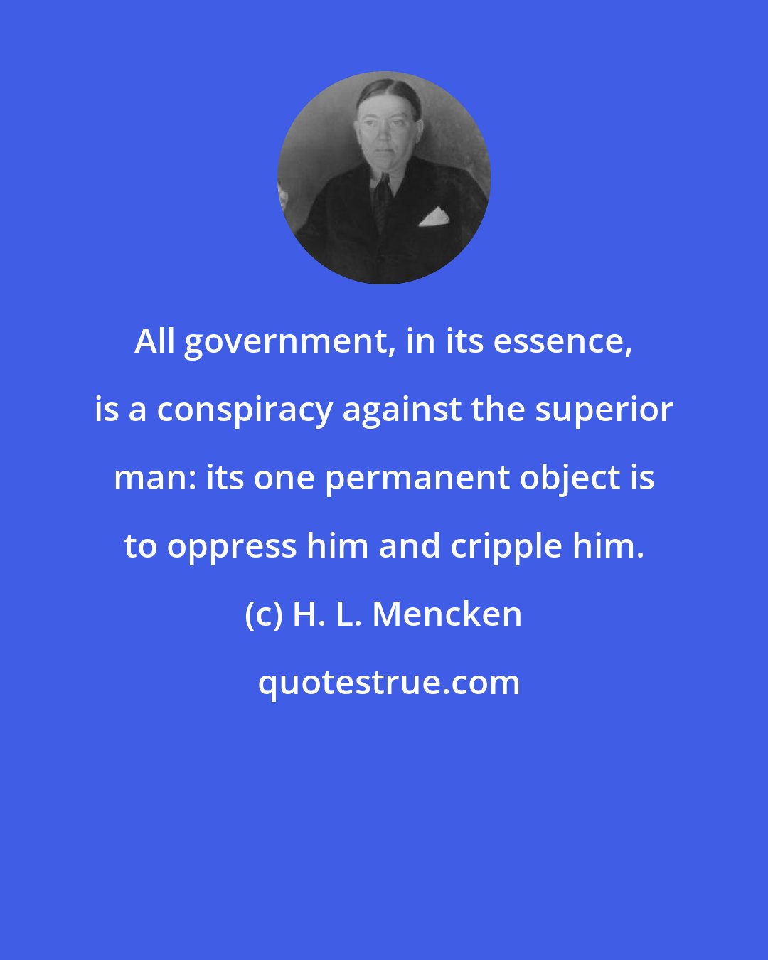 H. L. Mencken: All government, in its essence, is a conspiracy against the superior man: its one permanent object is to oppress him and cripple him.