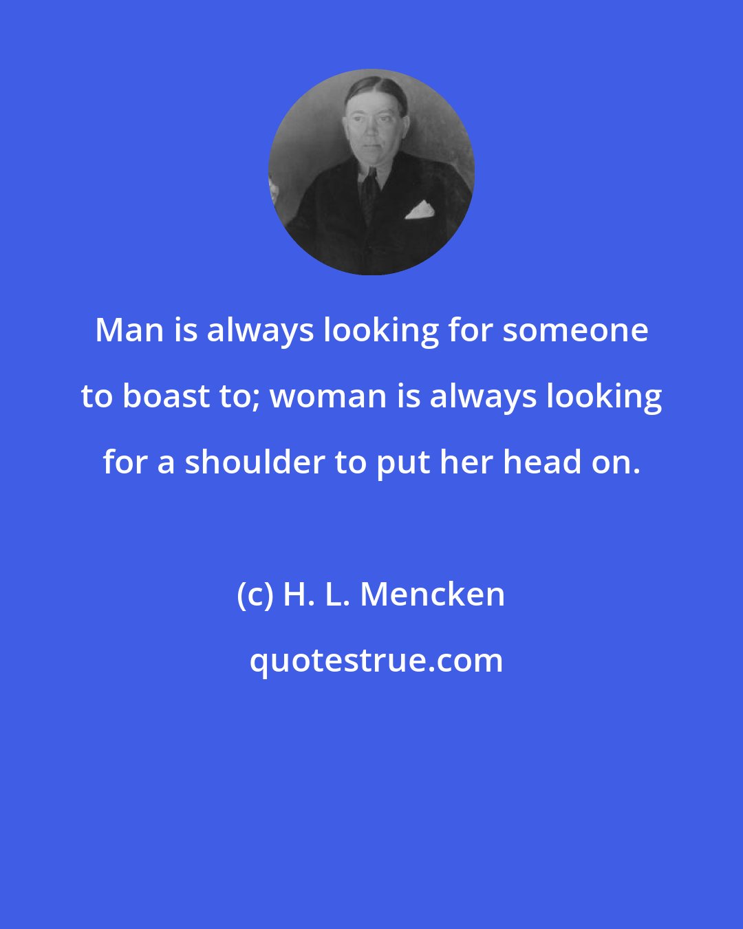 H. L. Mencken: Man is always looking for someone to boast to; woman is always looking for a shoulder to put her head on.