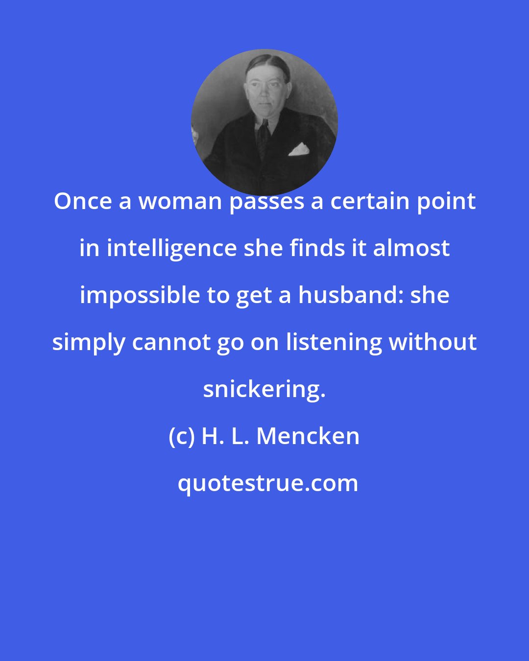 H. L. Mencken: Once a woman passes a certain point in intelligence she finds it almost impossible to get a husband: she simply cannot go on listening without snickering.