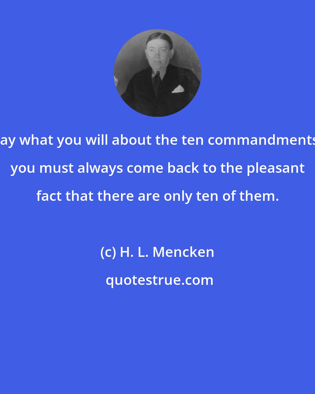 H. L. Mencken: Say what you will about the ten commandments, you must always come back to the pleasant fact that there are only ten of them.