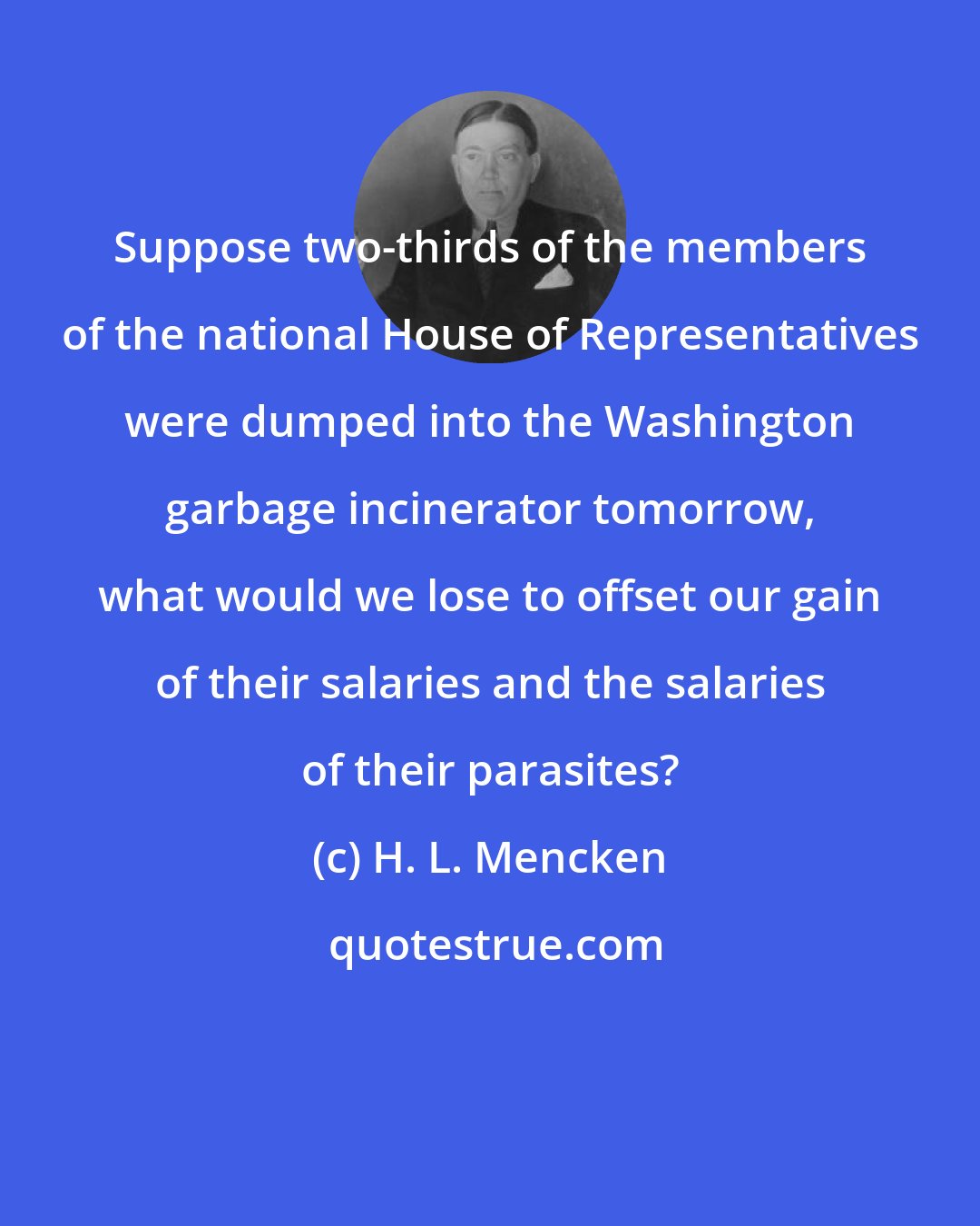 H. L. Mencken: Suppose two-thirds of the members of the national House of Representatives were dumped into the Washington garbage incinerator tomorrow, what would we lose to offset our gain of their salaries and the salaries of their parasites?