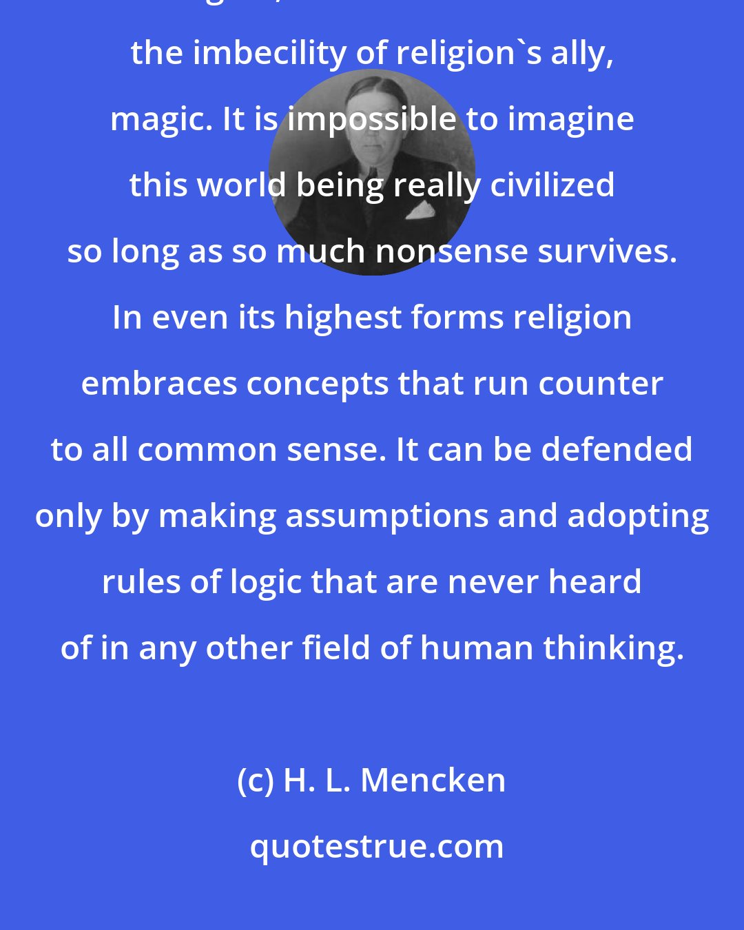H. L. Mencken: The time must come inevitably when mankind shall surmount the imbecility of religion, as it has surmounted the imbecility of religion's ally, magic. It is impossible to imagine this world being really civilized so long as so much nonsense survives. In even its highest forms religion embraces concepts that run counter to all common sense. It can be defended only by making assumptions and adopting rules of logic that are never heard of in any other field of human thinking.