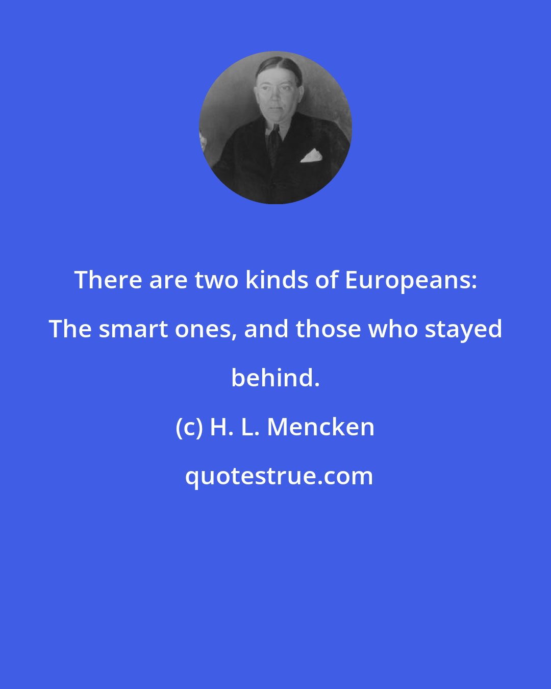 H. L. Mencken: There are two kinds of Europeans: The smart ones, and those who stayed behind.