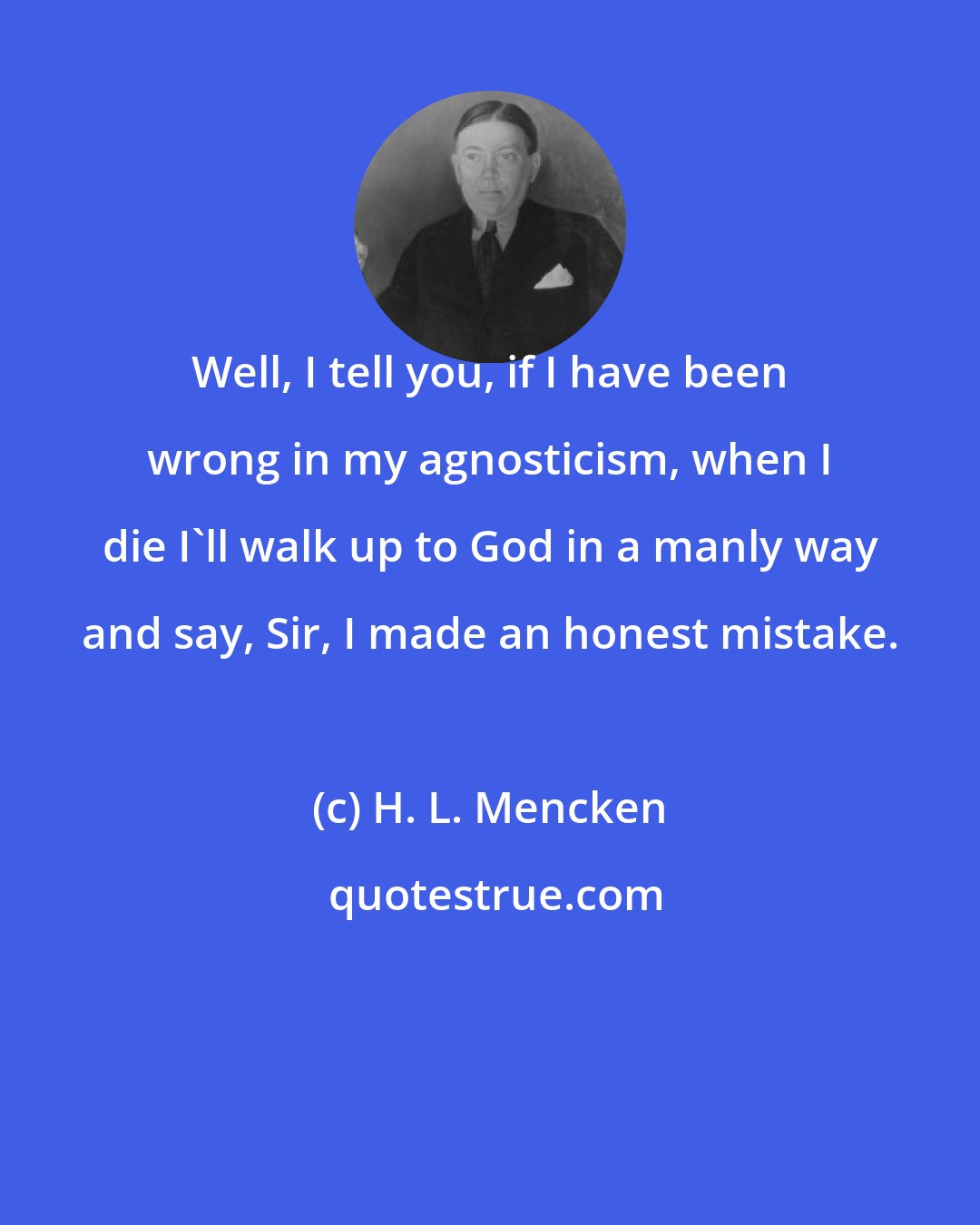 H. L. Mencken: Well, I tell you, if I have been wrong in my agnosticism, when I die I'll walk up to God in a manly way and say, Sir, I made an honest mistake.