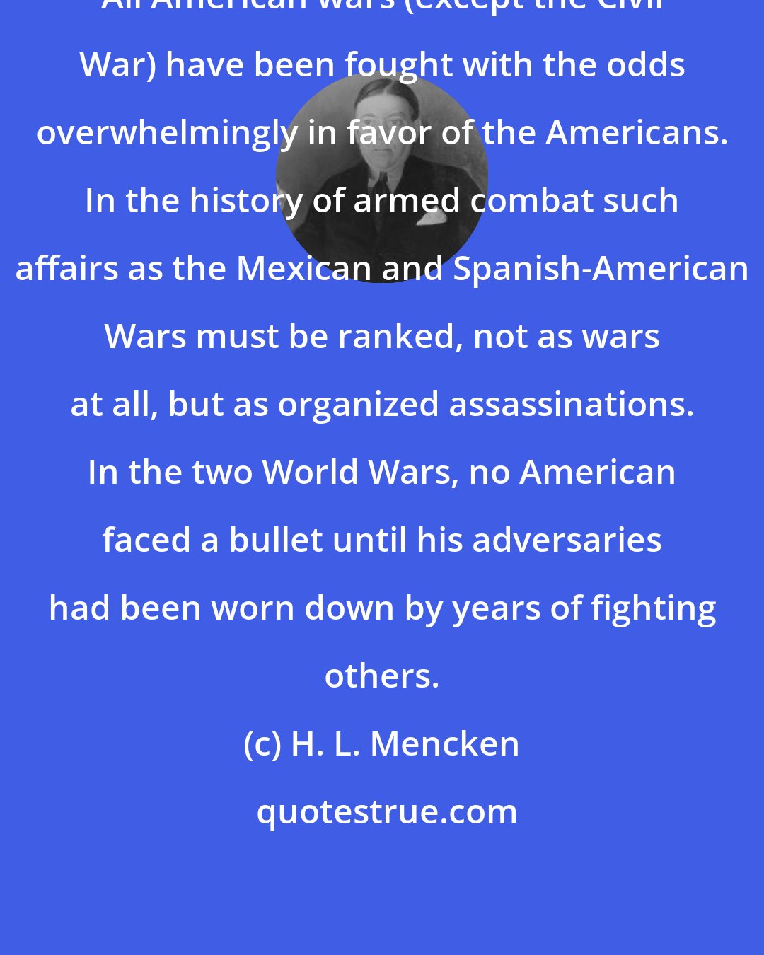 H. L. Mencken: All American wars (except the Civil War) have been fought with the odds overwhelmingly in favor of the Americans. In the history of armed combat such affairs as the Mexican and Spanish-American Wars must be ranked, not as wars at all, but as organized assassinations. In the two World Wars, no American faced a bullet until his adversaries had been worn down by years of fighting others.