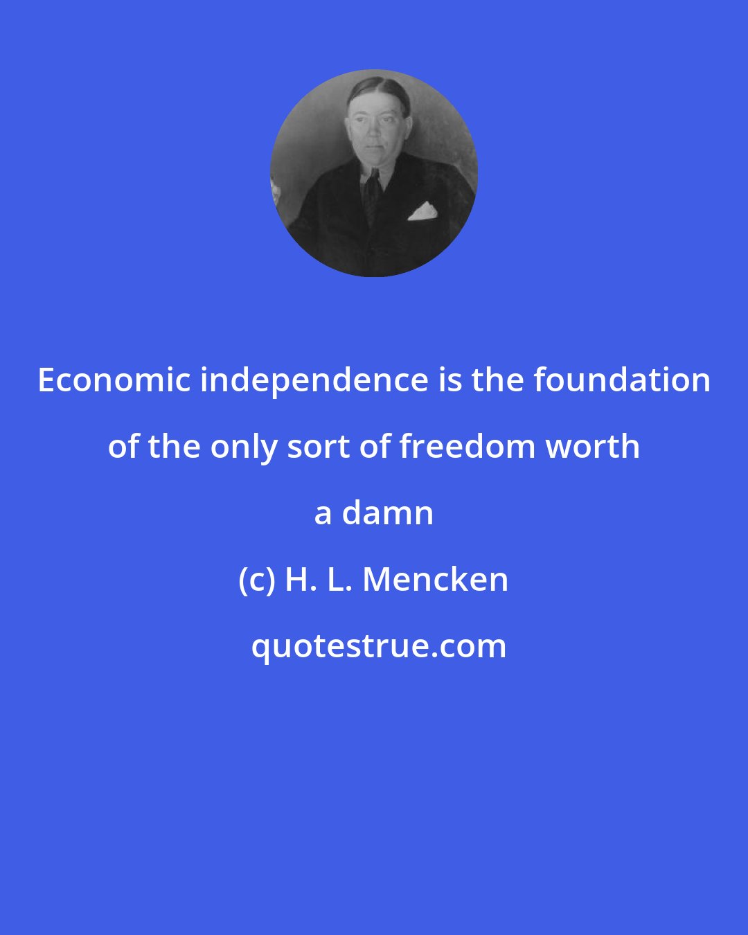 H. L. Mencken: Economic independence is the foundation of the only sort of freedom worth a damn