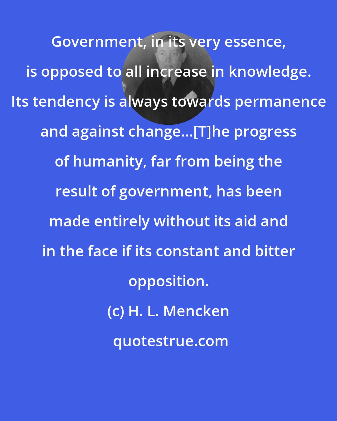 H. L. Mencken: Government, in its very essence, is opposed to all increase in knowledge. Its tendency is always towards permanence and against change...[T]he progress of humanity, far from being the result of government, has been made entirely without its aid and in the face if its constant and bitter opposition.