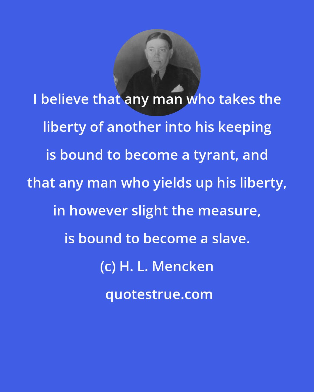 H. L. Mencken: I believe that any man who takes the liberty of another into his keeping is bound to become a tyrant, and that any man who yields up his liberty, in however slight the measure, is bound to become a slave.