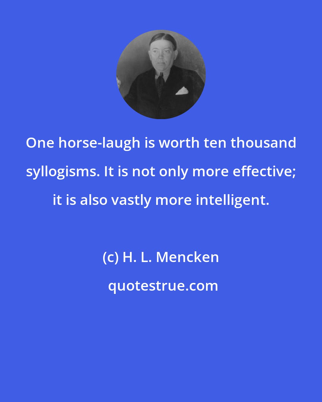 H. L. Mencken: One horse-laugh is worth ten thousand syllogisms. It is not only more effective; it is also vastly more intelligent.
