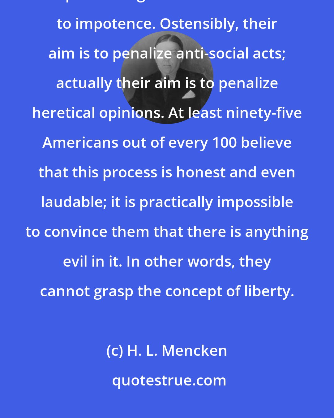 H. L. Mencken: One of the main purposes of laws in a democratic society is to put burdens upon intelligence and reduce it to impotence. Ostensibly, their aim is to penalize anti-social acts; actually their aim is to penalize heretical opinions. At least ninety-five Americans out of every 100 believe that this process is honest and even laudable; it is practically impossible to convince them that there is anything evil in it. In other words, they cannot grasp the concept of liberty.