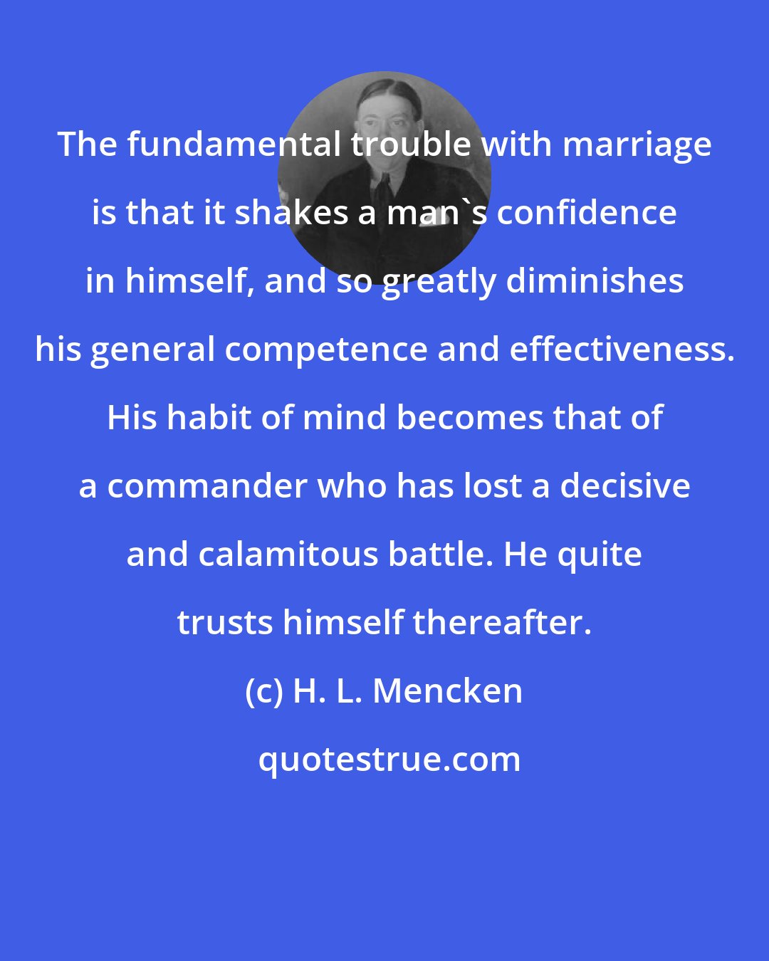 H. L. Mencken: The fundamental trouble with marriage is that it shakes a man's confidence in himself, and so greatly diminishes his general competence and effectiveness. His habit of mind becomes that of a commander who has lost a decisive and calamitous battle. He quite trusts himself thereafter.