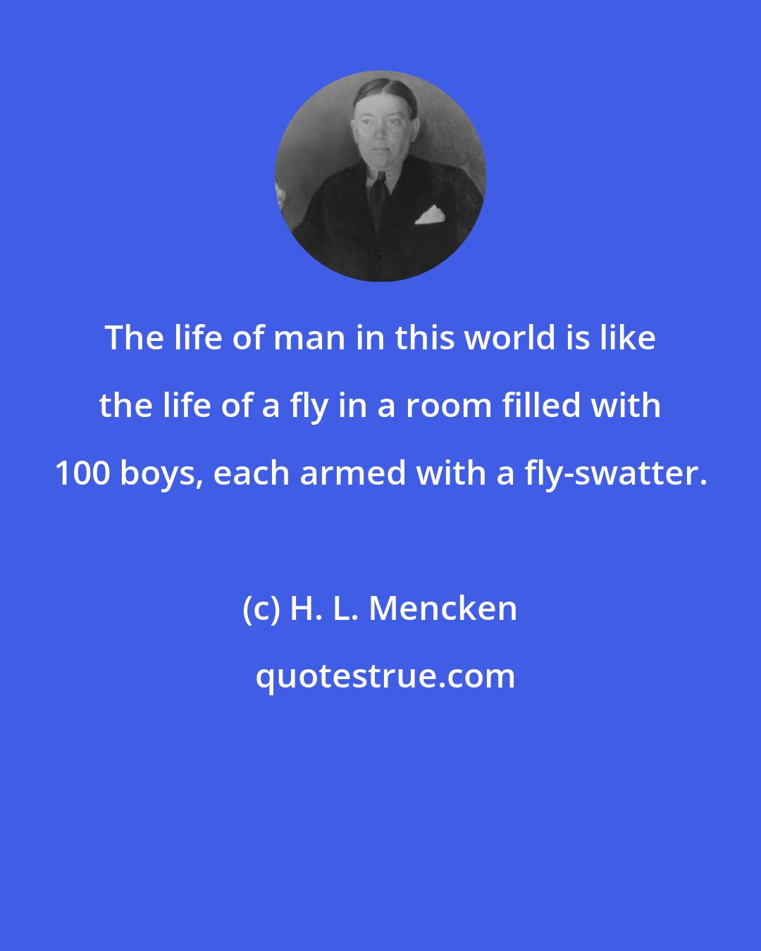 H. L. Mencken: The life of man in this world is like the life of a fly in a room filled with 100 boys, each armed with a fly-swatter.