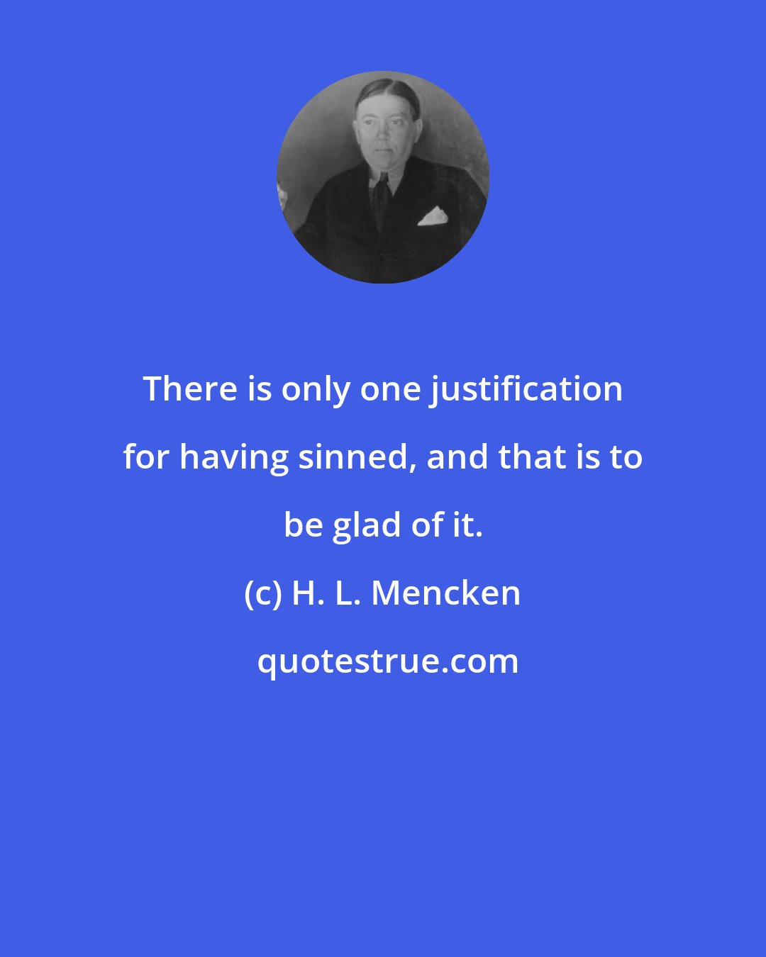 H. L. Mencken: There is only one justification for having sinned, and that is to be glad of it.