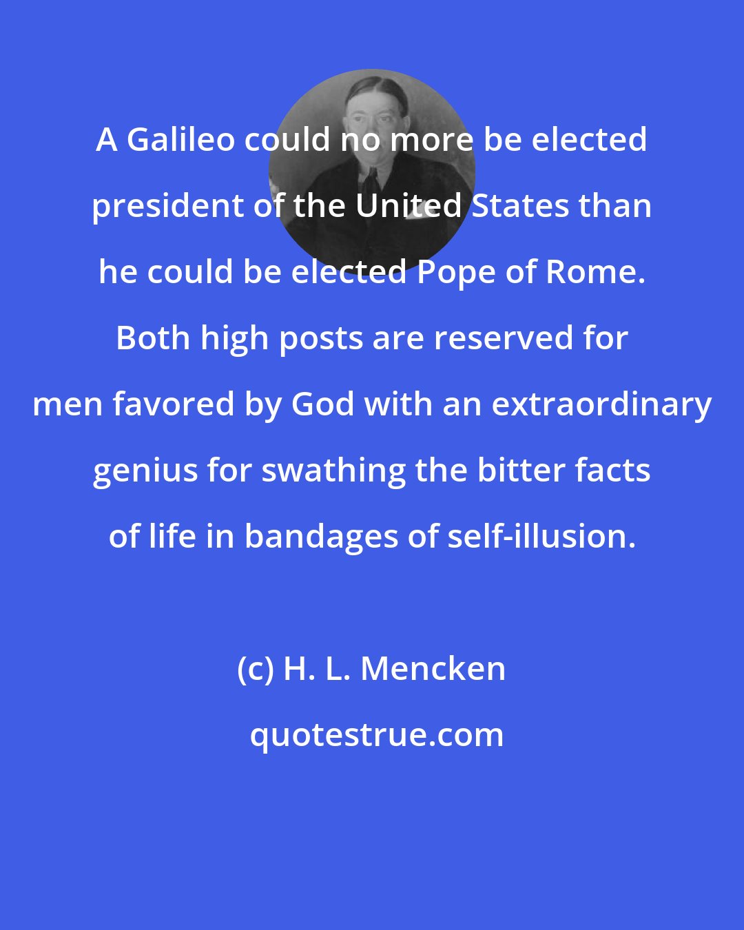 H. L. Mencken: A Galileo could no more be elected president of the United States than he could be elected Pope of Rome. Both high posts are reserved for men favored by God with an extraordinary genius for swathing the bitter facts of life in bandages of self-illusion.