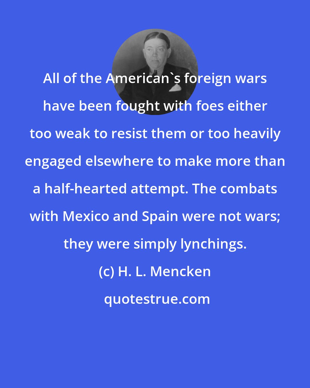 H. L. Mencken: All of the American's foreign wars have been fought with foes either too weak to resist them or too heavily engaged elsewhere to make more than a half-hearted attempt. The combats with Mexico and Spain were not wars; they were simply lynchings.