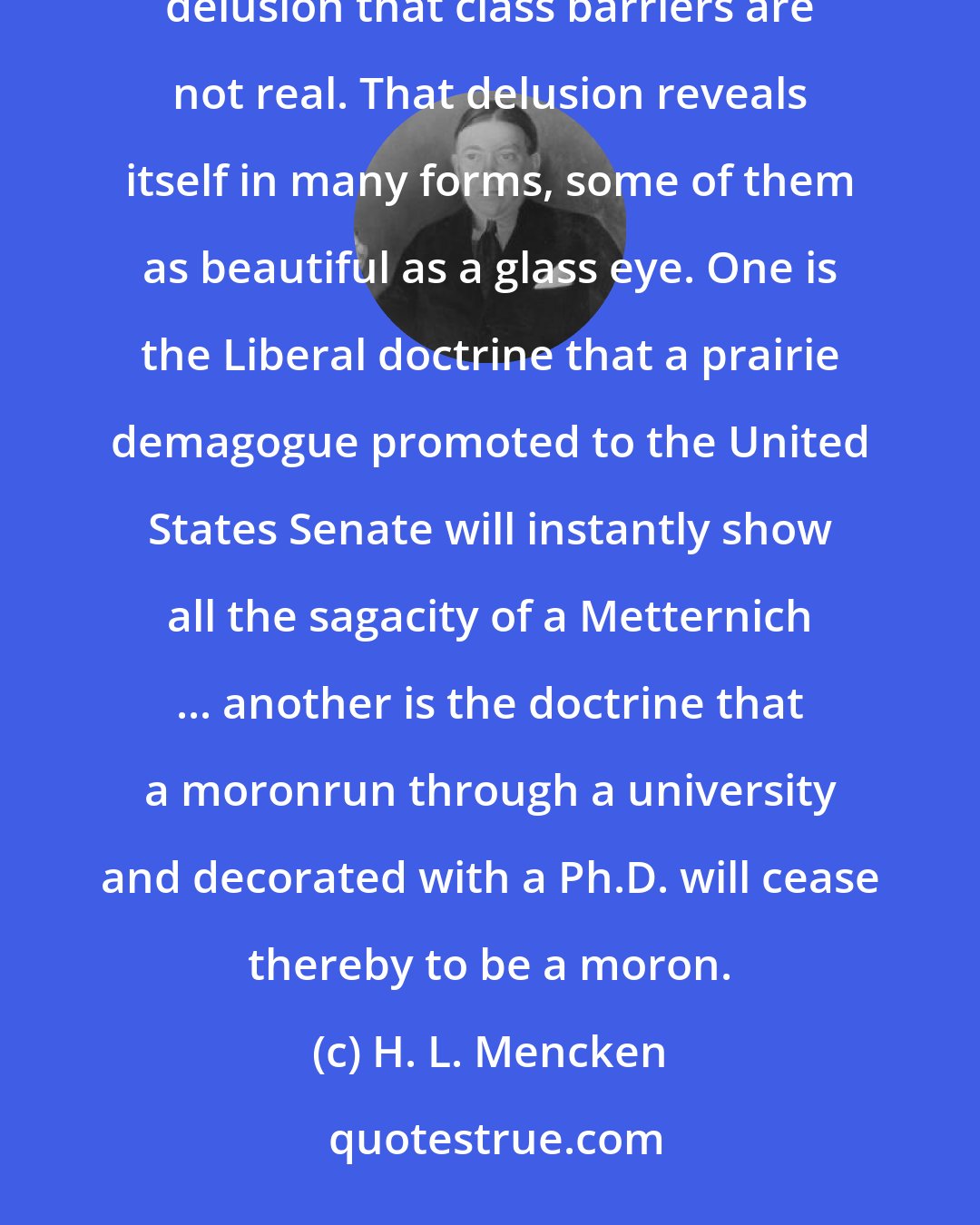 H. L. Mencken: [C]lass consciousness is not one of our national diseases; we suffer, indeed, from its opposite-the delusion that class barriers are not real. That delusion reveals itself in many forms, some of them as beautiful as a glass eye. One is the Liberal doctrine that a prairie demagogue promoted to the United States Senate will instantly show all the sagacity of a Metternich ... another is the doctrine that a moronrun through a university and decorated with a Ph.D. will cease thereby to be a moron.