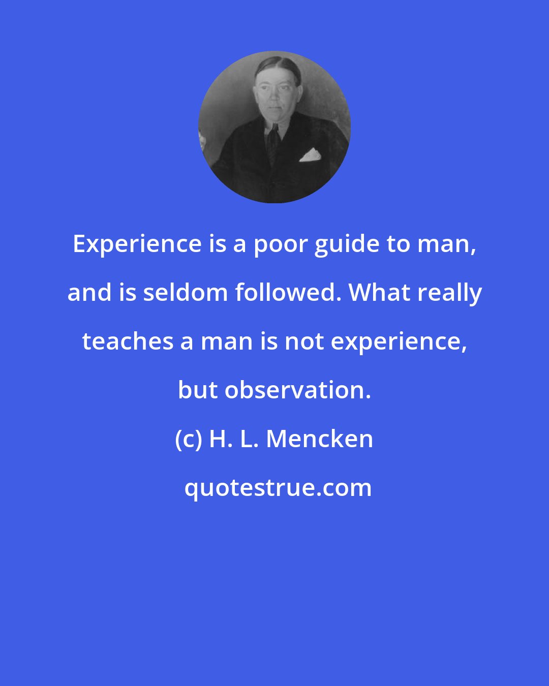 H. L. Mencken: Experience is a poor guide to man, and is seldom followed. What really teaches a man is not experience, but observation.