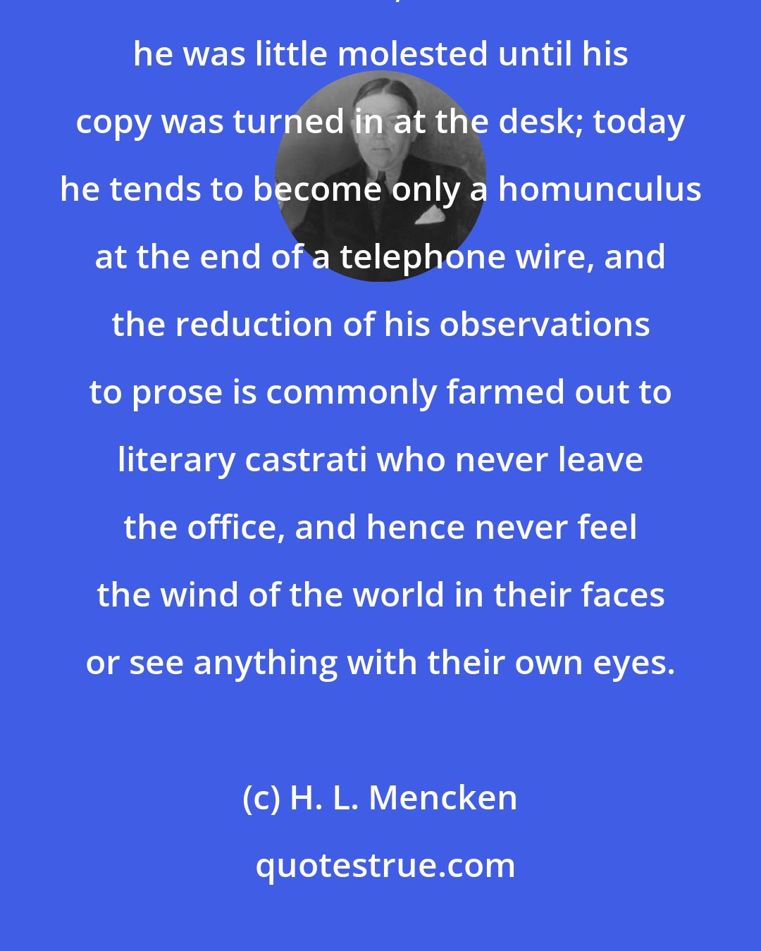 H. L. Mencken: In my day a reporter who took an assignment was wholly on his own until he got back to the office, and even then he was little molested until his copy was turned in at the desk; today he tends to become only a homunculus at the end of a telephone wire, and the reduction of his observations to prose is commonly farmed out to literary castrati who never leave the office, and hence never feel the wind of the world in their faces or see anything with their own eyes.