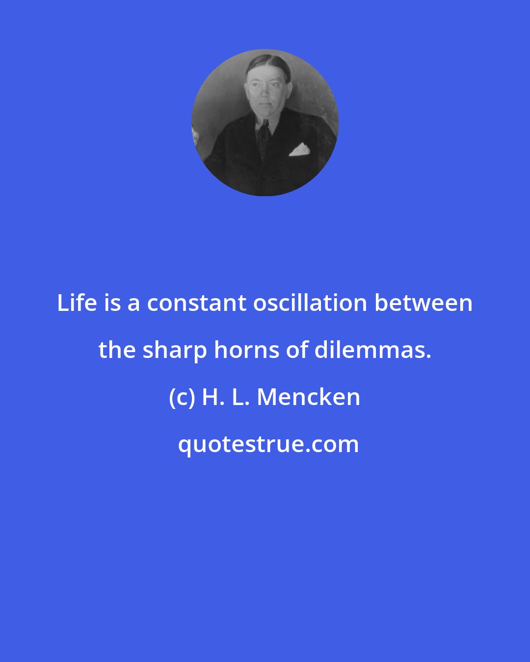 H. L. Mencken: Life is a constant oscillation between the sharp horns of dilemmas.