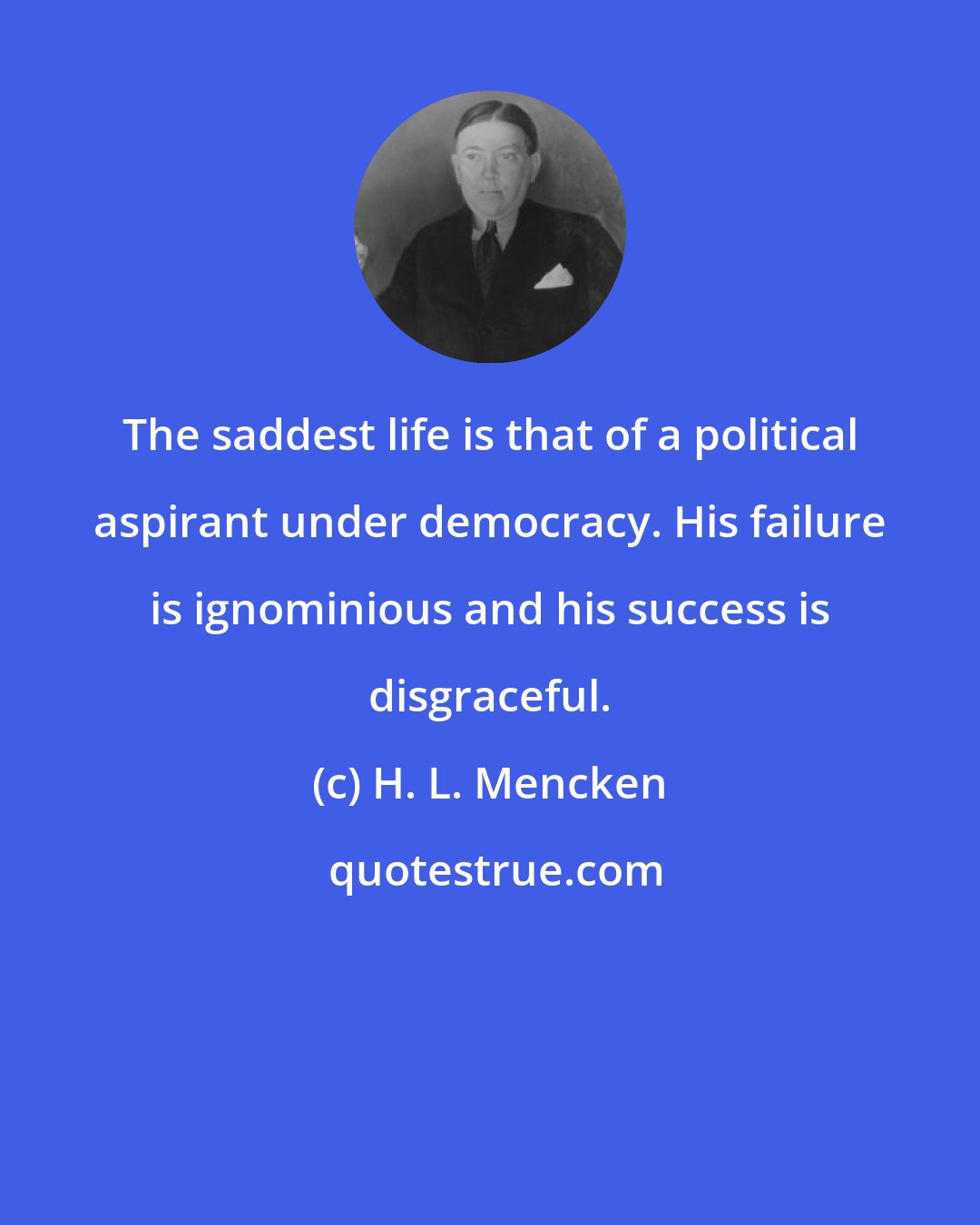 H. L. Mencken: The saddest life is that of a political aspirant under democracy. His failure is ignominious and his success is disgraceful.