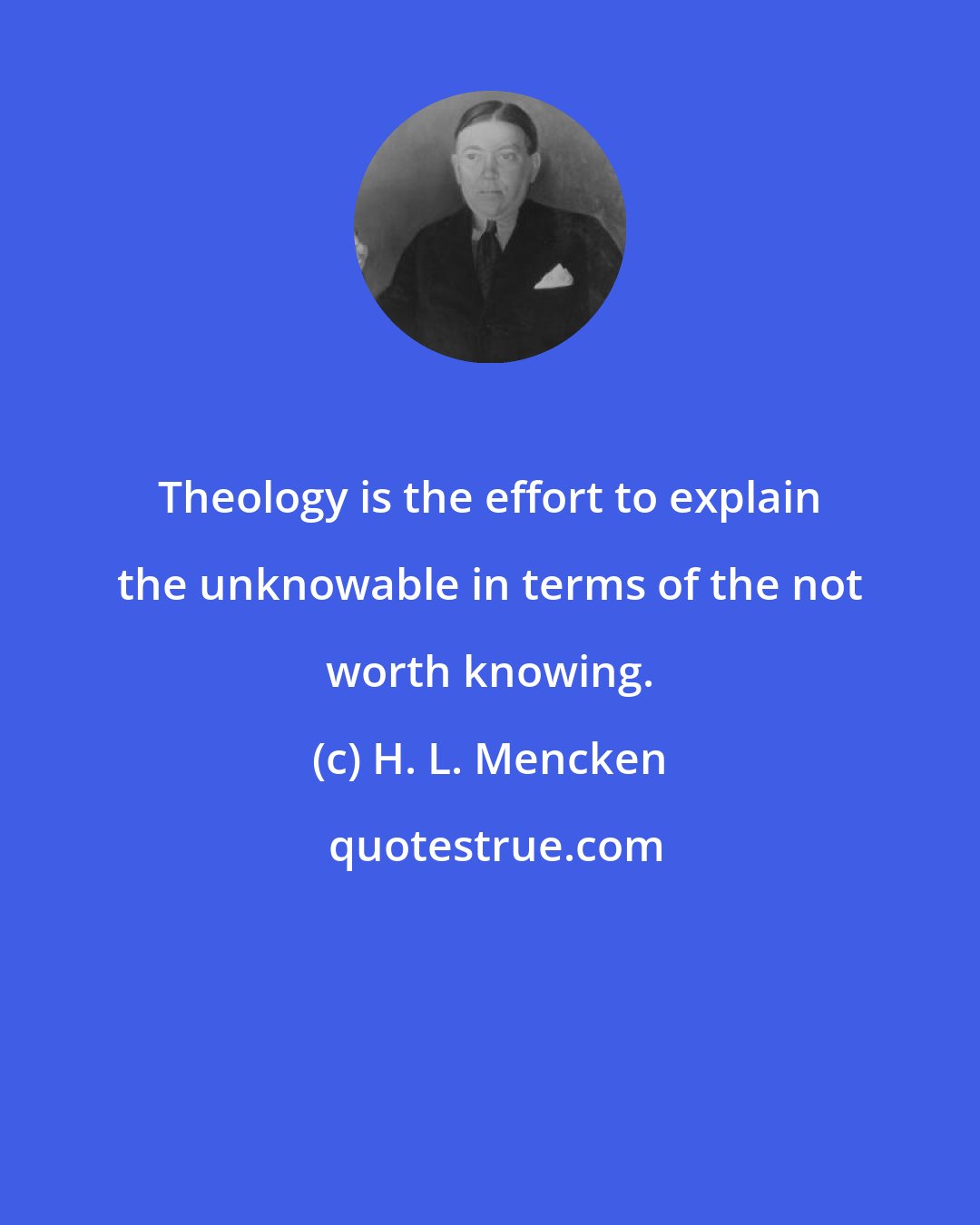 H. L. Mencken: Theology is the effort to explain the unknowable in terms of the not worth knowing.
