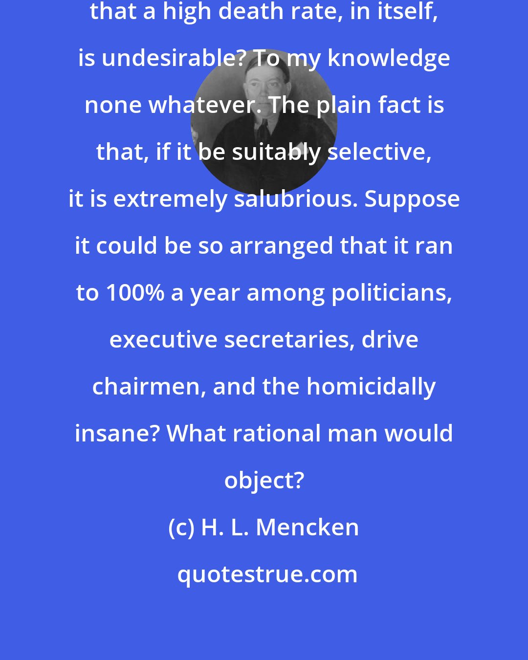 H. L. Mencken: What reason is there for believing that a high death rate, in itself, is undesirable? To my knowledge none whatever. The plain fact is that, if it be suitably selective, it is extremely salubrious. Suppose it could be so arranged that it ran to 100% a year among politicians, executive secretaries, drive chairmen, and the homicidally insane? What rational man would object?